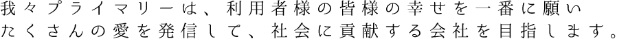 我々プライマリーは、利用者様の皆様の幸せを一番に願いたくさんの愛を発信して、社会に貢献する会社を目指します。